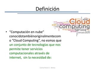 Definición


• “Computación en nube”
  conocidotambiénoriginalmentecom
  o “Cloud Computing”, no esmas que
  un conjunto de tecnologías que nos
  permite tener servicios
  computacionales através de
  internet, sin la necesidad de:

                      Corina Flores V. - Bolivia
 