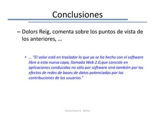 Conclusiones
– Dolors Reig, comenta sobre los puntos de vista de
  los anteriores, …

   • … “El valor está en trasladar lo que ya se ha hecho con el software
     libre a esta nueva capa, llamada Web 2.0,que consiste en
     aplicaciones conducidas no sólo por software sinó también por los
     efectos de redes de bases de datos potenciadas por las
     contribuciones de los usuarios.”




                          Corina Flores V. - Bolivia
 