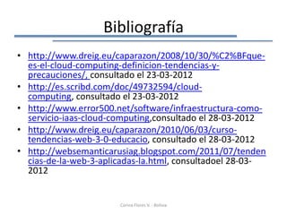 Bibliografía
• http://www.dreig.eu/caparazon/2008/10/30/%C2%BFque-
  es-el-cloud-computing-definicion-tendencias-y-
  precauciones/, consultado el 23-03-2012
• http://es.scribd.com/doc/49732594/cloud-
  computing, consultado el 23-03-2012
• http://www.error500.net/software/infraestructura-como-
  servicio-iaas-cloud-computing,consultado el 28-03-2012
• http://www.dreig.eu/caparazon/2010/06/03/curso-
  tendencias-web-3-0-educacio, consultado el 28-03-2012
• http://websemanticarusiag.blogspot.com/2011/07/tenden
  cias-de-la-web-3-aplicadas-la.html, consultadoel 28-03-
  2012


                       Corina Flores V. - Bolivia
 