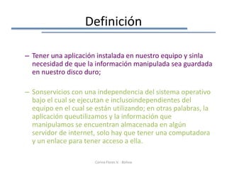 Definición

– Tener una aplicación instalada en nuestro equipo y sinla
  necesidad de que la información manipulada sea guardada
  en nuestro disco duro;

– Sonservicios con una independencia del sistema operativo
  bajo el cual se ejecutan e inclusoindependientes del
  equipo en el cual se están utilizando; en otras palabras, la
  aplicación queutilizamos y la información que
  manipulamos se encuentran almacenada en algún
  servidor de internet, solo hay que tener una computadora
  y un enlace para tener acceso a ella.

                       Corina Flores V. - Bolivia
 