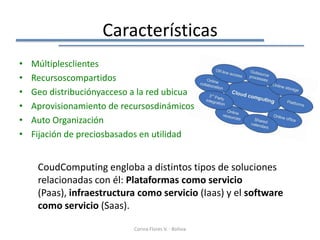 Características
•   Múltiplesclientes
•   Recursoscompartidos
•   Geo distribuciónyacceso a la red ubicua
•   Aprovisionamiento de recursosdinámicos
•   Auto Organización
•   Fijación de preciosbasados en utilidad


     CoudComputing engloba a distintos tipos de soluciones
     relacionadas con él: Plataformas como servicio
     (Paas), infraestructura como servicio (Iaas) y el software
     como servicio (Saas).

                            Corina Flores V. - Bolivia
 