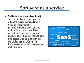 Software as a service
• Software as a service(Saas)
  se encuentra en la capa mas
  alta del cloud computing y
  esta caracterizado
  principalmente por ser una
  aplicación muy completa
  ofrecida como servicio, esto
  quiere decir que se reproduce
  o ejecuta una sola instancia
  de dicha aplicación en la
  infraestructura del proveedor
  del servicio.



                        Corina Flores V. - Bolivia
 