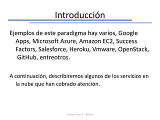 Introducción
Ejemplos de este paradigma hay varios, Google
  Apps, Microsoft Azure, Amazon EC2, Success
  Factors, Salesforce, Heroku, Vmware, OpenStack,
   GitHub, entreotros.

A continuación, describiremos algunos de los servicios en
  la nube que han cobrado atención.



                       Corina Flores V. - Bolivia
 