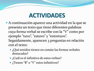 ACTIVIDADES
 A continuación aparece una actividad en la que se
presenta un texto que tiene diferentes palabras
cuya forma verbal se escribe con la “V” como por
ejemplo ”tuvo”, ”estuvo” y “entretuvo”.
Seguidamente, aparecen 3 preguntas en relación
con el texto:
 ¿Qué sonidos tienen en común las formas verbales
destacadas?
 ¿Cuál es el infinitivo de estos verbos?
 ¿Tienen “B” o “V” estos infinitivos?
 