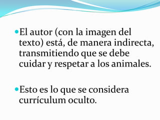 El autor (con la imagen del
texto) está, de manera indirecta,
transmitiendo que se debe
cuidar y respetar a los animales.
Esto es lo que se considera
currículum oculto.
 