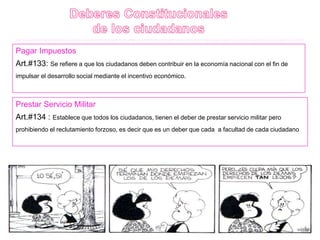 Pagar Impuestos
Art.#133: Se refiere a que los ciudadanos deben contribuir en la economía nacional con el fin de
impulsar el desarrollo social mediante el incentivo económico.
Prestar Servicio Militar
Art.#134 : Establece que todos los ciudadanos, tienen el deber de prestar servicio militar pero
prohibiendo el reclutamiento forzoso, es decir que es un deber que cada a facultad de cada ciudadano
 
