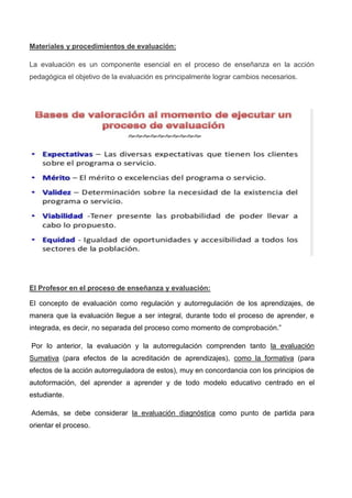 Materiales y procedimientos de evaluación:
La evaluación es un componente esencial en el proceso de enseñanza en la acción
pedagógica el objetivo de la evaluación es principalmente lograr cambios necesarios.
El Profesor en el proceso de enseñanza y evaluación:
El concepto de evaluación como regulación y autorregulación de los aprendizajes, de
manera que la evaluación llegue a ser integral, durante todo el proceso de aprender, e
integrada, es decir, no separada del proceso como momento de comprobación.”
Por lo anterior, la evaluación y la autorregulación comprenden tanto la evaluación
Sumativa (para efectos de la acreditación de aprendizajes), como la formativa (para
efectos de la acción autorreguladora de estos), muy en concordancia con los principios de
autoformación, del aprender a aprender y de todo modelo educativo centrado en el
estudiante.
Además, se debe considerar la evaluación diagnóstica como punto de partida para
orientar el proceso.
 