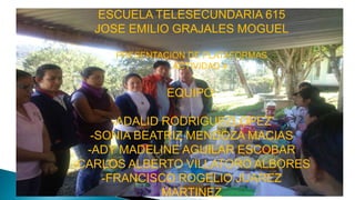 ESCUELA TELESECUNDARIA 615
JOSE EMILIO GRAJALES MOGUEL
PRESENTACION DE PLATAFORMAS
ACTIVIDAD 4

EQUIPO:

-ADALID RODRIGUEZLOPEZ
-SONIA BEATRIZ MENDOZA MACIAS
-ADY MADELINE AGUILAR ESCOBAR
-CARLOS ALBERTO VILLATORO ALBORES
-FRANCISCO ROGELIO JUAREZ
MARTINEZ

 