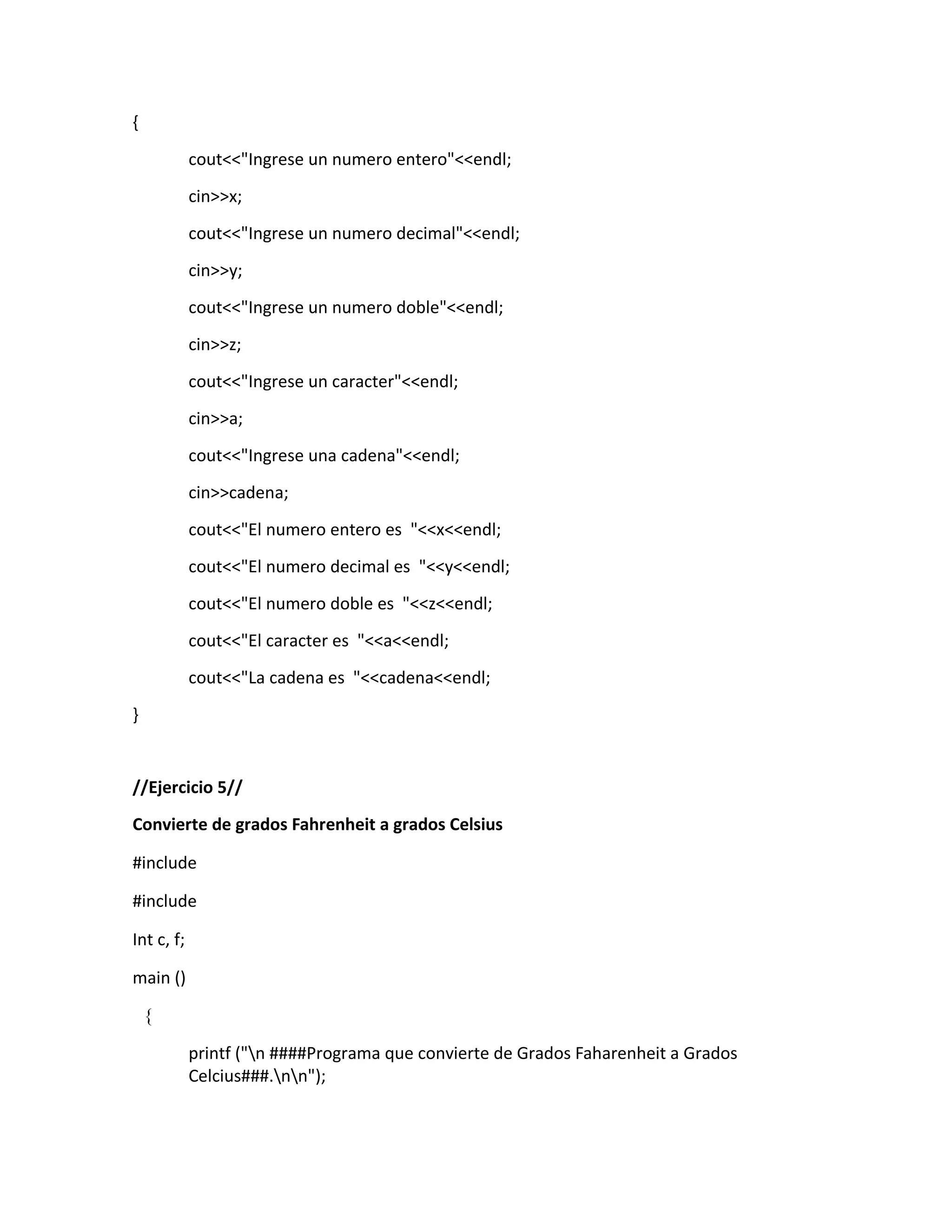 {
cout<<"Ingrese un numero entero"<<endl;
cin>>x;
cout<<"Ingrese un numero decimal"<<endl;
cin>>y;
cout<<"Ingrese un numero doble"<<endl;
cin>>z;
cout<<"Ingrese un caracter"<<endl;
cin>>a;
cout<<"Ingrese una cadena"<<endl;
cin>>cadena;
cout<<"El numero entero es "<<x<<endl;
cout<<"El numero decimal es "<<y<<endl;
cout<<"El numero doble es "<<z<<endl;
cout<<"El caracter es "<<a<<endl;
cout<<"La cadena es "<<cadena<<endl;
}
//Ejercicio 5//
Convierte de grados Fahrenheit a grados Celsius
#include
#include
Int c, f;
main ()
{
printf ("n ####Programa que convierte de Grados Faharenheit a Grados
Celcius###.nn");
 