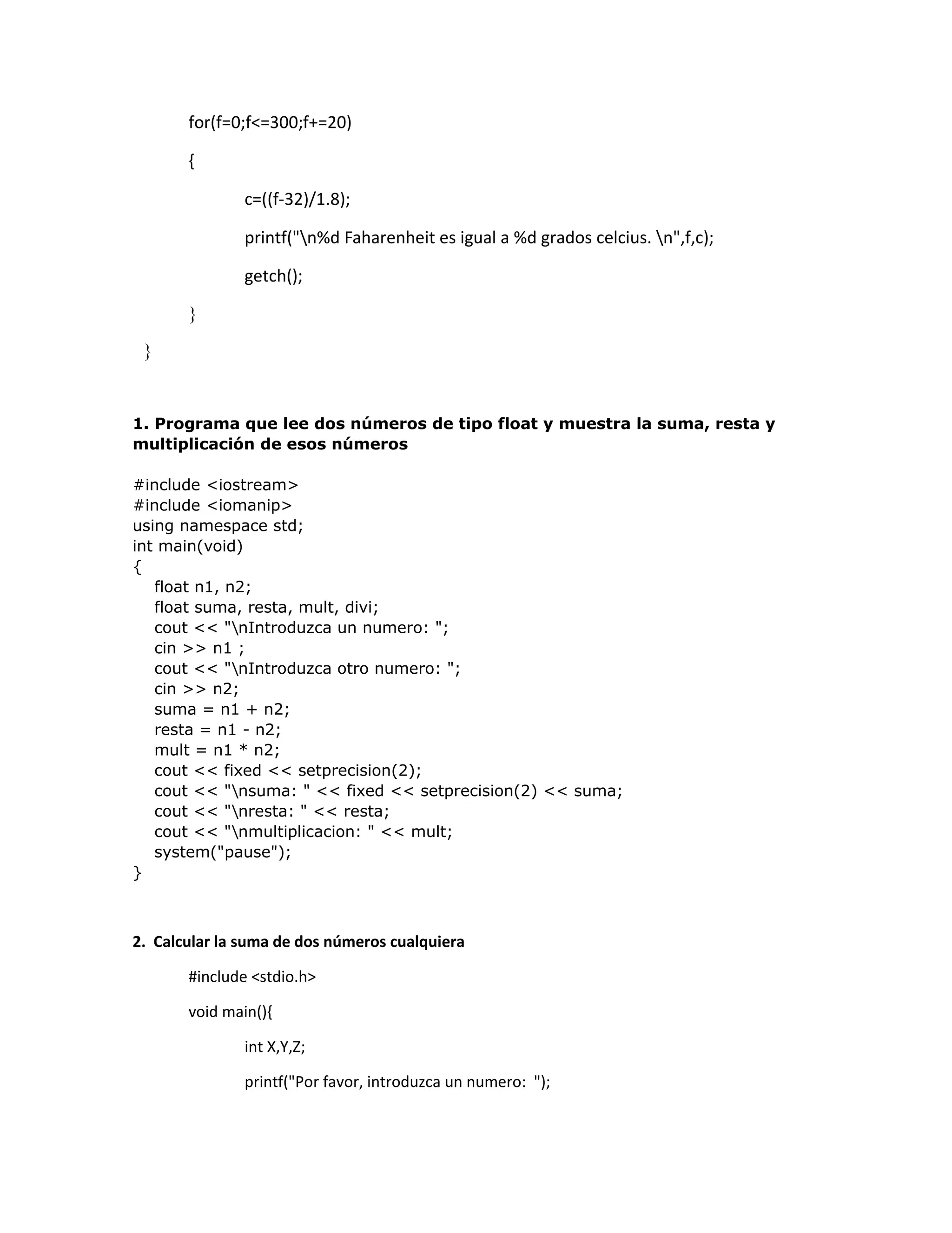 for(f=0;f<=300;f+=20)
{
c=((f-32)/1.8);
printf("n%d Faharenheit es igual a %d grados celcius. n",f,c);
getch();
}
}
1. Programa que lee dos números de tipo float y muestra la suma, resta y
multiplicación de esos números
#include <iostream>
#include <iomanip>
using namespace std;
int main(void)
{
float n1, n2;
float suma, resta, mult, divi;
cout << "nIntroduzca un numero: ";
cin >> n1 ;
cout << "nIntroduzca otro numero: ";
cin >> n2;
suma = n1 + n2;
resta = n1 - n2;
mult = n1 * n2;
cout << fixed << setprecision(2);
cout << "nsuma: " << fixed << setprecision(2) << suma;
cout << "nresta: " << resta;
cout << "nmultiplicacion: " << mult;
system("pause");
}
2. Calcular la suma de dos números cualquiera
#include <stdio.h>
void main(){
int X,Y,Z;
printf("Por favor, introduzca un numero: ");
 