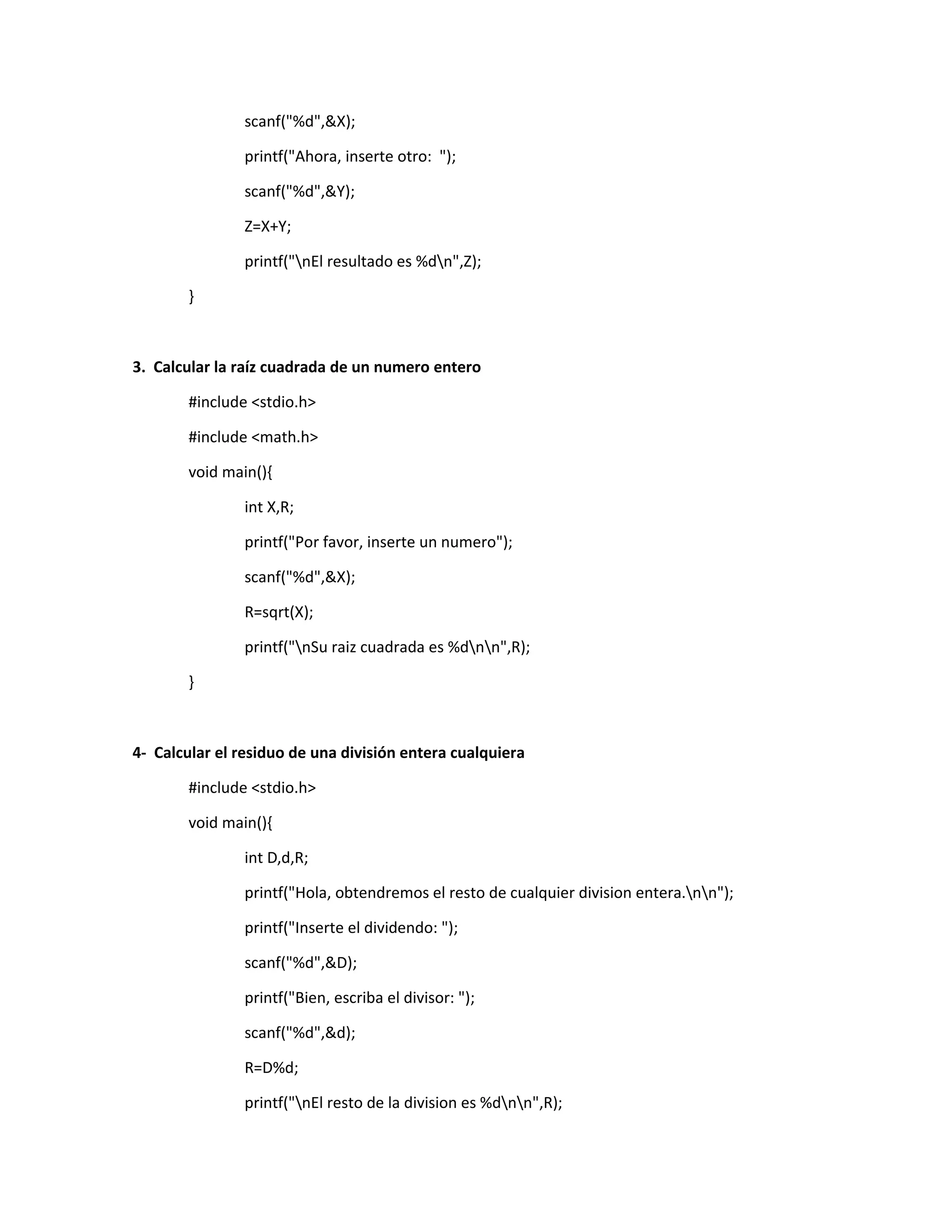 scanf("%d",&X);
printf("Ahora, inserte otro: ");
scanf("%d",&Y);
Z=X+Y;
printf("nEl resultado es %dn",Z);
}
3. Calcular la raíz cuadrada de un numero entero
#include <stdio.h>
#include <math.h>
void main(){
int X,R;
printf("Por favor, inserte un numero");
scanf("%d",&X);
R=sqrt(X);
printf("nSu raiz cuadrada es %dnn",R);
}
4- Calcular el residuo de una división entera cualquiera
#include <stdio.h>
void main(){
int D,d,R;
printf("Hola, obtendremos el resto de cualquier division entera.nn");
printf("Inserte el dividendo: ");
scanf("%d",&D);
printf("Bien, escriba el divisor: ");
scanf("%d",&d);
R=D%d;
printf("nEl resto de la division es %dnn",R);
 