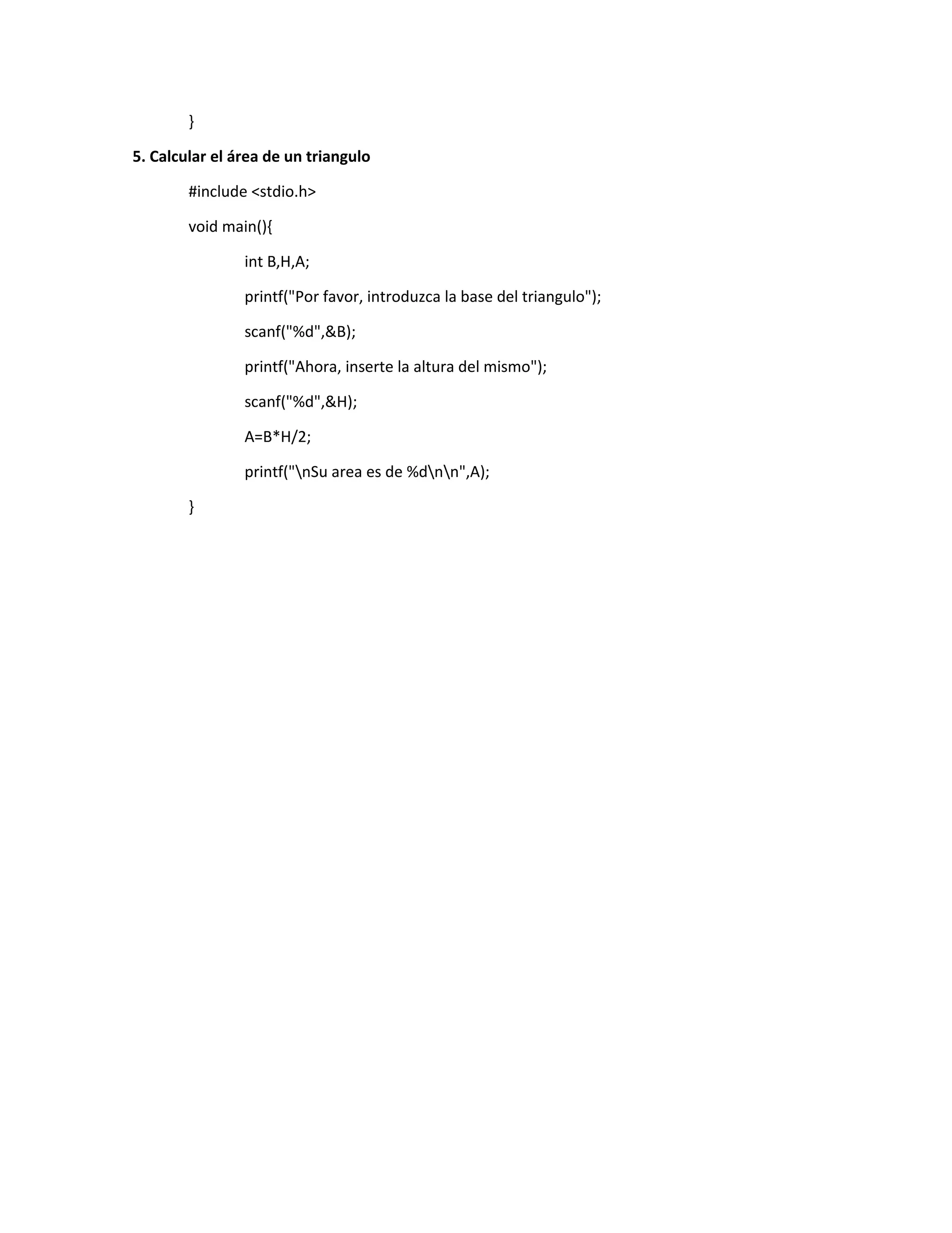 }
5. Calcular el área de un triangulo
#include <stdio.h>
void main(){
int B,H,A;
printf("Por favor, introduzca la base del triangulo");
scanf("%d",&B);
printf("Ahora, inserte la altura del mismo");
scanf("%d",&H);
A=B*H/2;
printf("nSu area es de %dnn",A);
}
 