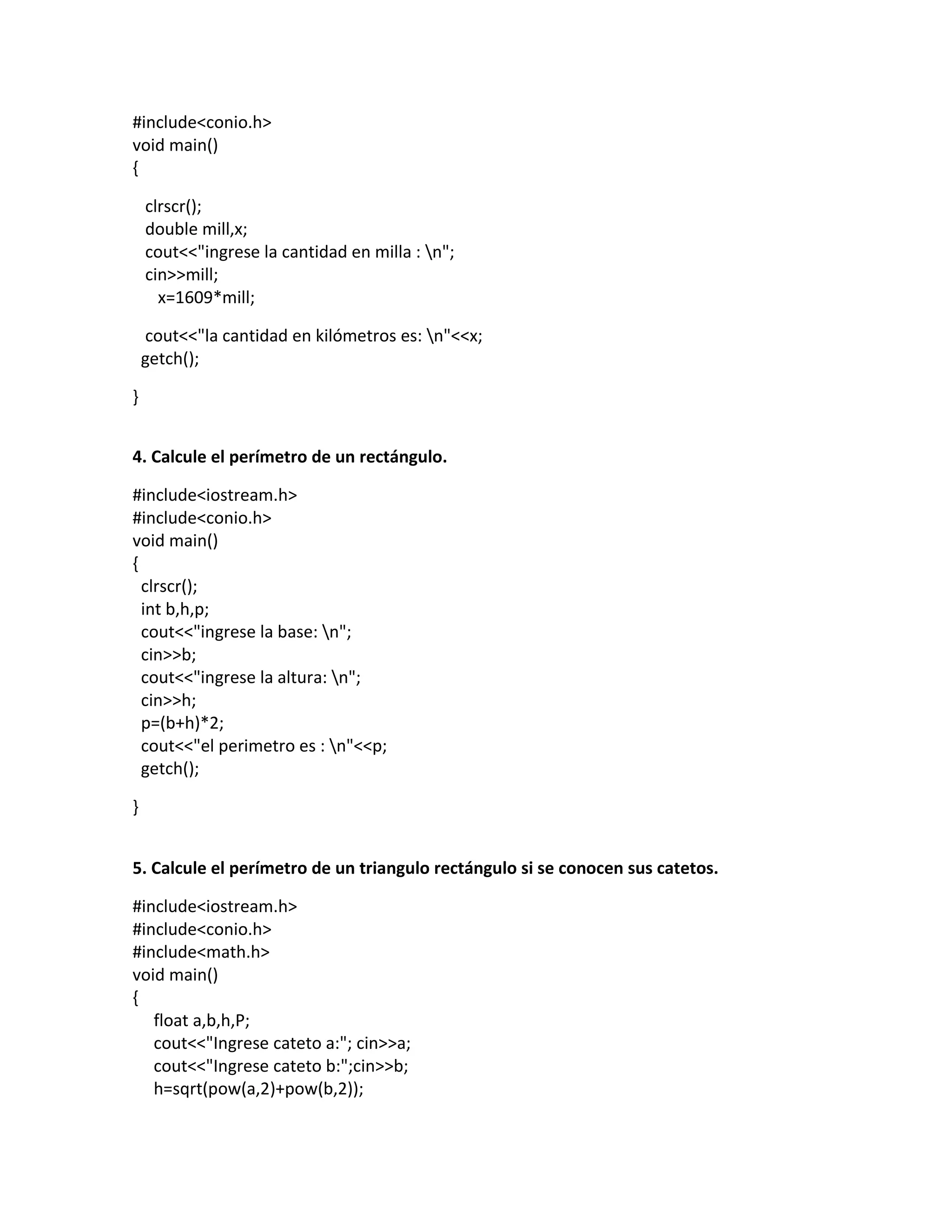 #include<conio.h>
void main()
{
clrscr();
double mill,x;
cout<<"ingrese la cantidad en milla : n";
cin>>mill;
x=1609*mill;
cout<<"la cantidad en kilómetros es: n"<<x;
getch();
}
4. Calcule el perímetro de un rectángulo.
#include<iostream.h>
#include<conio.h>
void main()
{
clrscr();
int b,h,p;
cout<<"ingrese la base: n";
cin>>b;
cout<<"ingrese la altura: n";
cin>>h;
p=(b+h)*2;
cout<<"el perimetro es : n"<<p;
getch();
}
5. Calcule el perímetro de un triangulo rectángulo si se conocen sus catetos.
#include<iostream.h>
#include<conio.h>
#include<math.h>
void main()
{
float a,b,h,P;
cout<<"Ingrese cateto a:"; cin>>a;
cout<<"Ingrese cateto b:";cin>>b;
h=sqrt(pow(a,2)+pow(b,2));
 