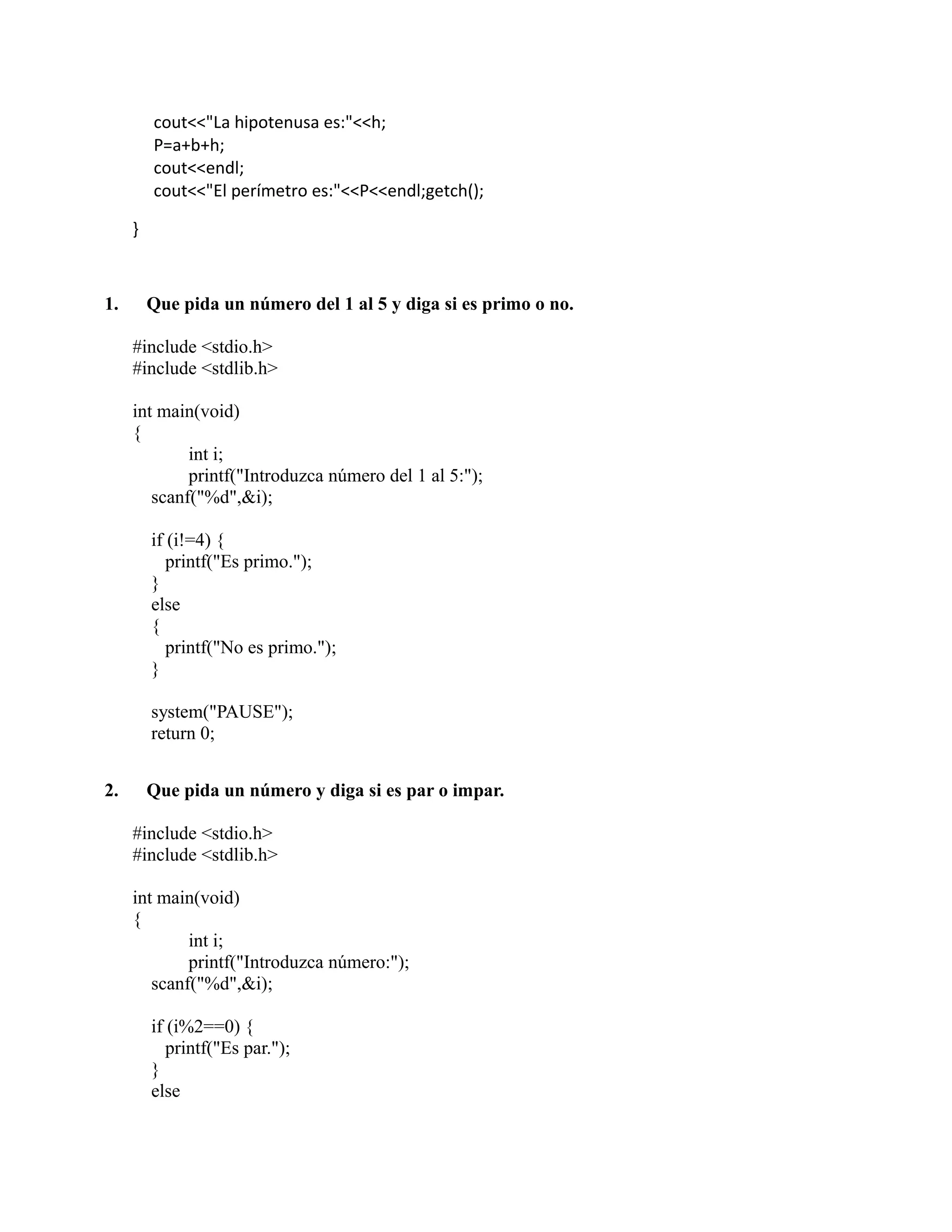 cout<<"La hipotenusa es:"<<h;
P=a+b+h;
cout<<endl;
cout<<"El perímetro es:"<<P<<endl;getch();
}
1. Que pida un número del 1 al 5 y diga si es primo o no.
#include <stdio.h>
#include <stdlib.h>
int main(void)
{
int i;
printf("Introduzca número del 1 al 5:");
scanf("%d",&i);
if (i!=4) {
printf("Es primo.");
}
else
{
printf("No es primo.");
}
system("PAUSE");
return 0;
2. Que pida un número y diga si es par o impar.
#include <stdio.h>
#include <stdlib.h>
int main(void)
{
int i;
printf("Introduzca número:");
scanf("%d",&i);
if (i%2==0) {
printf("Es par.");
}
else
 