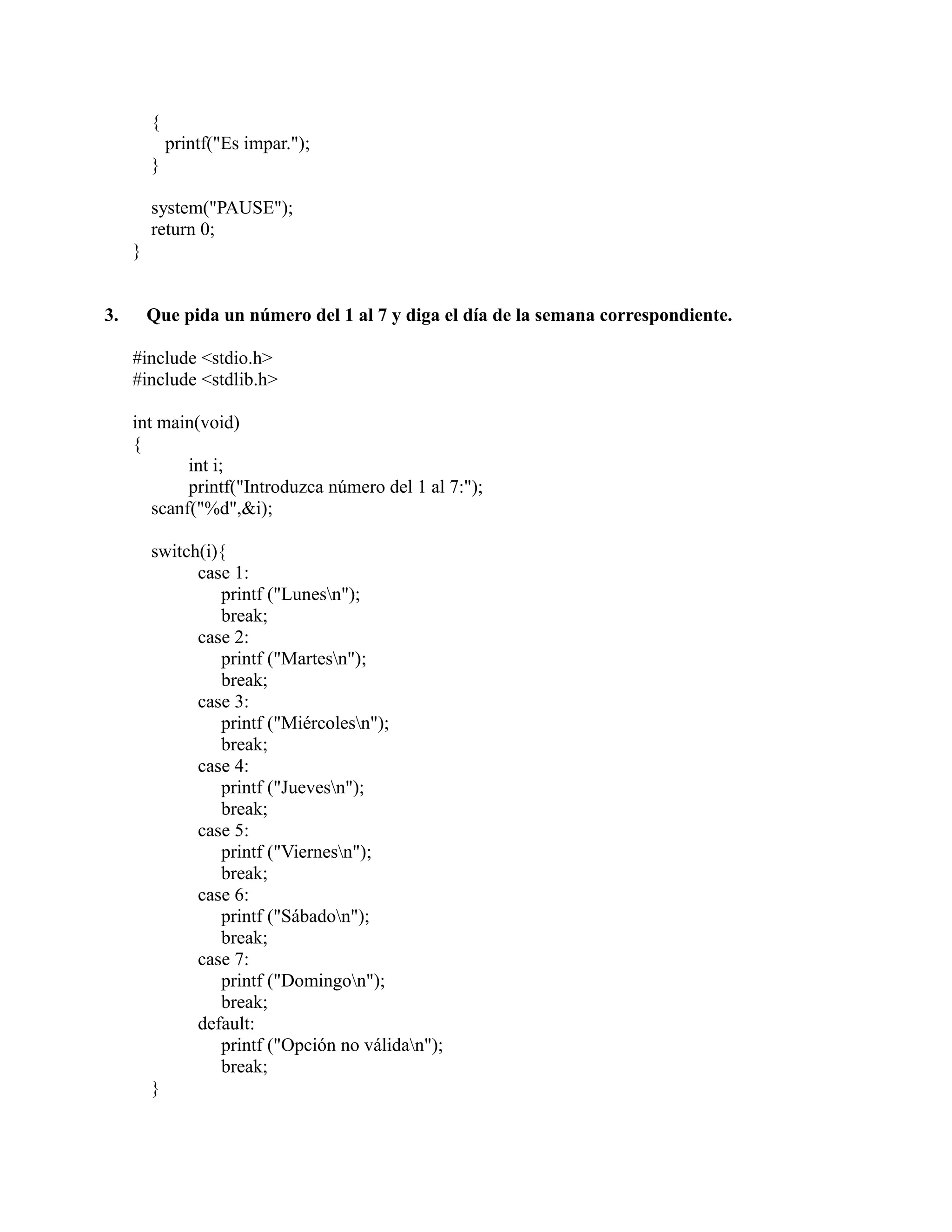 {
printf("Es impar.");
}
system("PAUSE");
return 0;
}
3. Que pida un número del 1 al 7 y diga el día de la semana correspondiente.
#include <stdio.h>
#include <stdlib.h>
int main(void)
{
int i;
printf("Introduzca número del 1 al 7:");
scanf("%d",&i);
switch(i){
case 1:
printf ("Lunesn");
break;
case 2:
printf ("Martesn");
break;
case 3:
printf ("Miércolesn");
break;
case 4:
printf ("Juevesn");
break;
case 5:
printf ("Viernesn");
break;
case 6:
printf ("Sábadon");
break;
case 7:
printf ("Domingon");
break;
default:
printf ("Opción no válidan");
break;
}
 