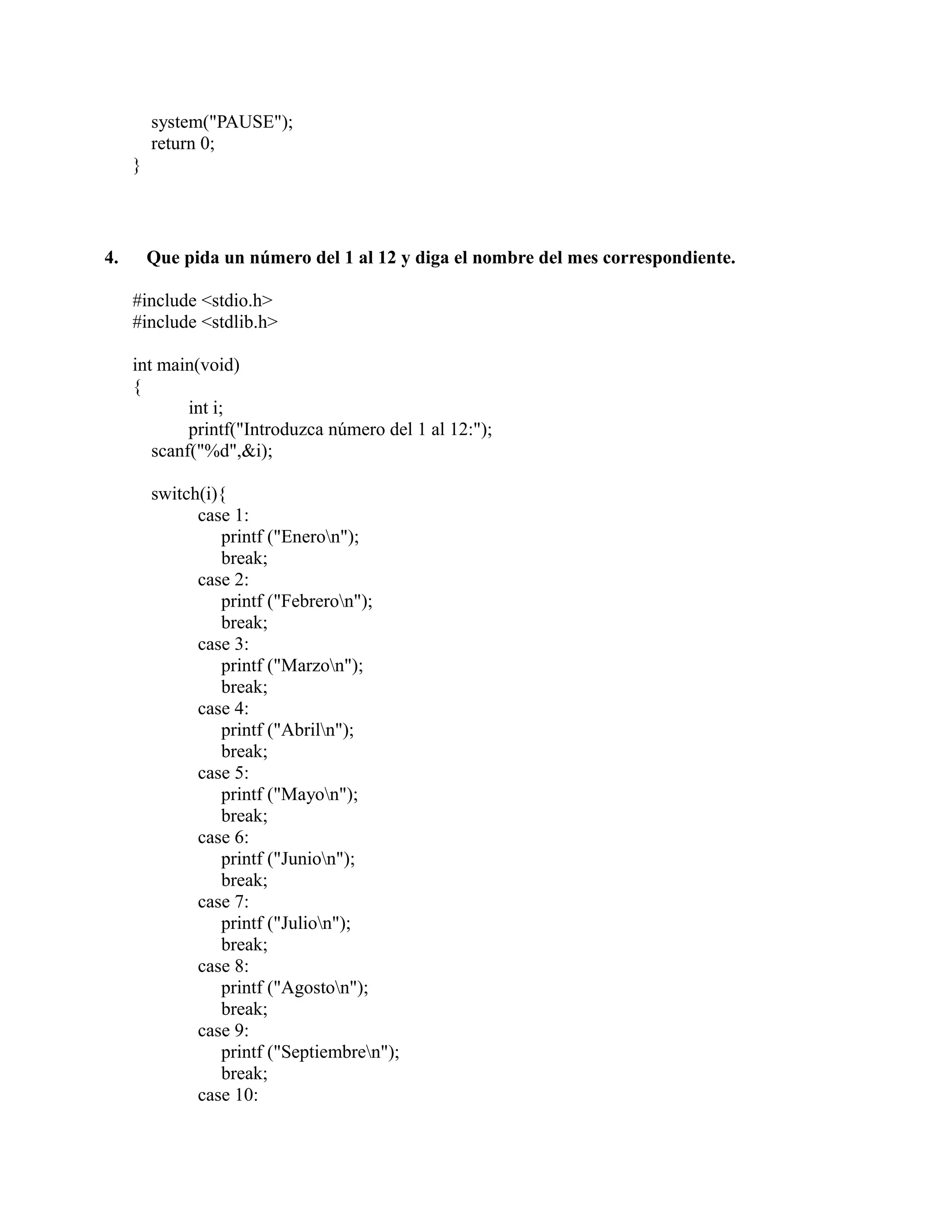 system("PAUSE");
return 0;
}
4. Que pida un número del 1 al 12 y diga el nombre del mes correspondiente.
#include <stdio.h>
#include <stdlib.h>
int main(void)
{
int i;
printf("Introduzca número del 1 al 12:");
scanf("%d",&i);
switch(i){
case 1:
printf ("Eneron");
break;
case 2:
printf ("Febreron");
break;
case 3:
printf ("Marzon");
break;
case 4:
printf ("Abriln");
break;
case 5:
printf ("Mayon");
break;
case 6:
printf ("Junion");
break;
case 7:
printf ("Julion");
break;
case 8:
printf ("Agoston");
break;
case 9:
printf ("Septiembren");
break;
case 10:
 