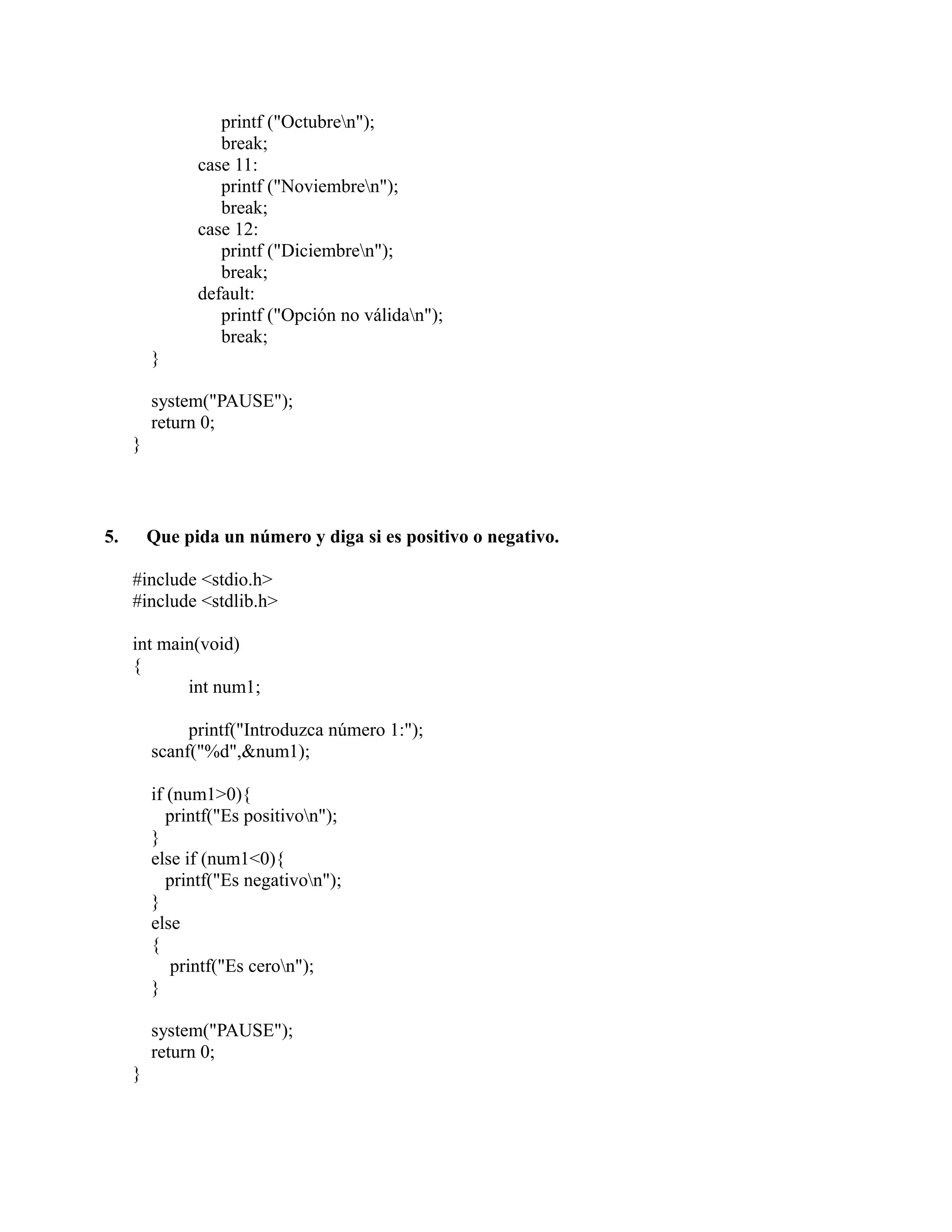 printf ("Octubren");
break;
case 11:
printf ("Noviembren");
break;
case 12:
printf ("Diciembren");
break;
default:
printf ("Opción no válidan");
break;
}
system("PAUSE");
return 0;
}
5. Que pida un número y diga si es positivo o negativo.
#include <stdio.h>
#include <stdlib.h>
int main(void)
{
int num1;
printf("Introduzca número 1:");
scanf("%d",&num1);
if (num1>0){
printf("Es positivon");
}
else if (num1<0){
printf("Es negativon");
}
else
{
printf("Es ceron");
}
system("PAUSE");
return 0;
}
 