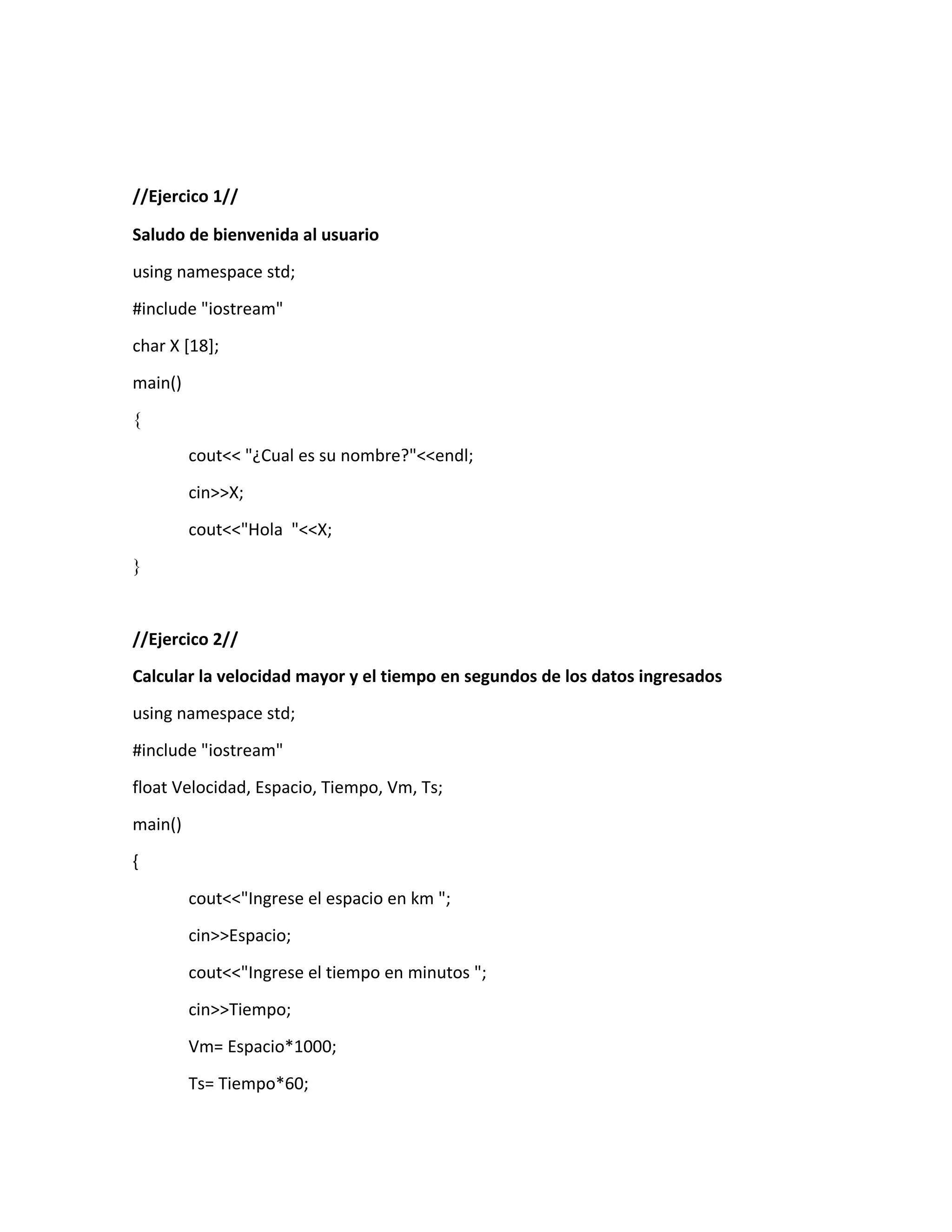//Ejercico 1//
Saludo de bienvenida al usuario
using namespace std;
#include "iostream"
char X [18];
main()
{
cout<< "¿Cual es su nombre?"<<endl;
cin>>X;
cout<<"Hola "<<X;
}
//Ejercico 2//
Calcular la velocidad mayor y el tiempo en segundos de los datos ingresados
using namespace std;
#include "iostream"
float Velocidad, Espacio, Tiempo, Vm, Ts;
main()
{
cout<<"Ingrese el espacio en km ";
cin>>Espacio;
cout<<"Ingrese el tiempo en minutos ";
cin>>Tiempo;
Vm= Espacio*1000;
Ts= Tiempo*60;
 