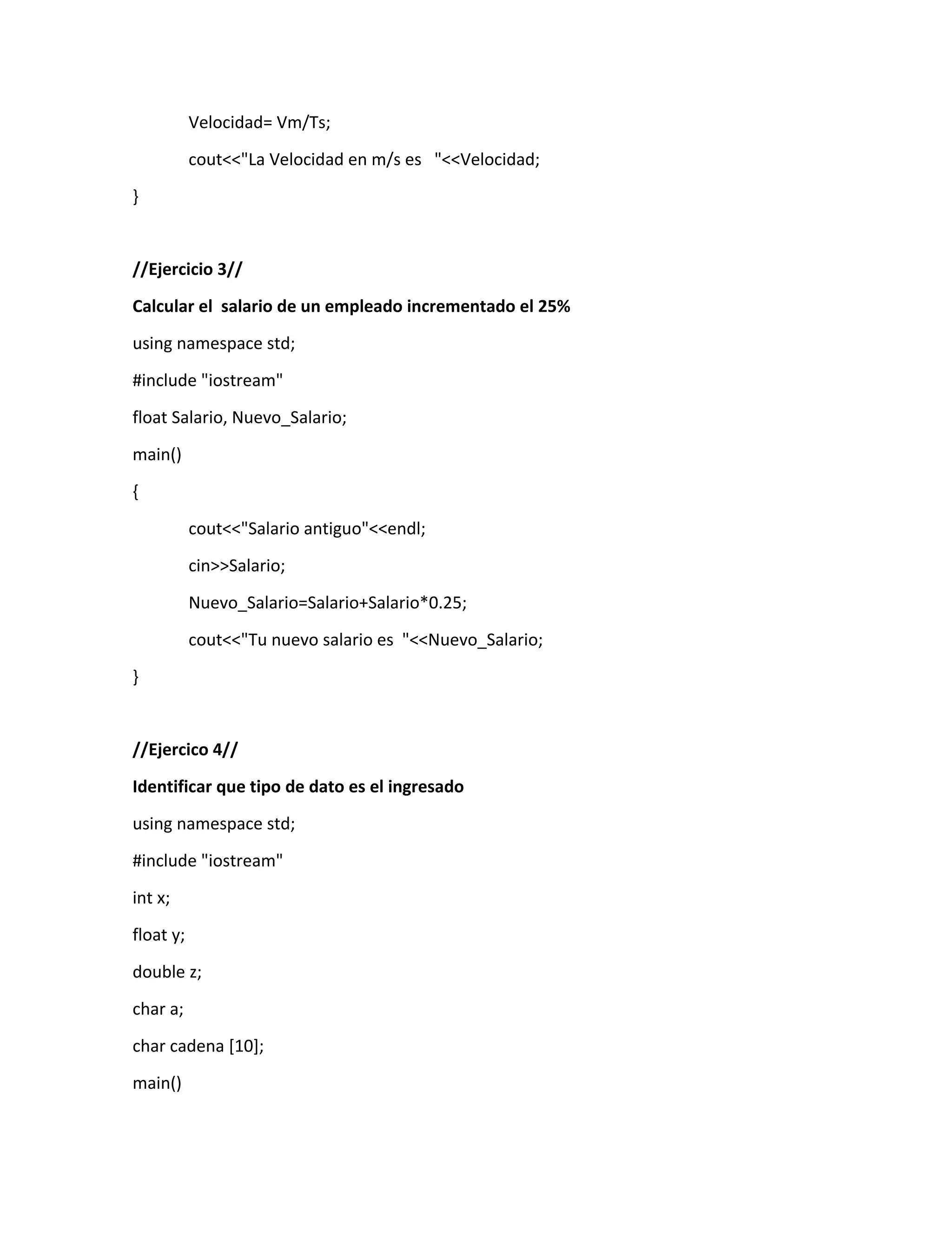 Velocidad= Vm/Ts;
cout<<"La Velocidad en m/s es "<<Velocidad;
}
//Ejercicio 3//
Calcular el salario de un empleado incrementado el 25%
using namespace std;
#include "iostream"
float Salario, Nuevo_Salario;
main()
{
cout<<"Salario antiguo"<<endl;
cin>>Salario;
Nuevo_Salario=Salario+Salario*0.25;
cout<<"Tu nuevo salario es "<<Nuevo_Salario;
}
//Ejercico 4//
Identificar que tipo de dato es el ingresado
using namespace std;
#include "iostream"
int x;
float y;
double z;
char a;
char cadena [10];
main()
 