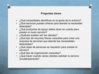 Preguntas claves

• ¿Qué necesidades identificas en la gente de tu entorno?
• ¿Qué servicios puedes ofrecer para atender la necesidad
  detectada?
• ¿Qué productos de apoyo debes tener en cuenta para
  prestar un buen servicio?
• ¿Quiénes pueden ser tus clientes?
• ¿Qué tipo de recursos físicos necesitas para crear una
  empresa de servicios que atienda las necesidades
  detectadas?
• ¿Qué clase de personas se requieren para prestar el
  servicio?
• ¿Qué tipo de organización necesitas?
• ¿Qué hacer cuando varios clientes solicitan tu servicio
  simultáneamente?
 