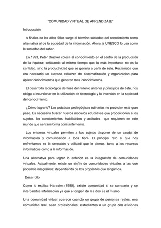 “COMUNIDAD VIRTUAL DE APRENDIZAJE”<br />Introducción<br />   A finales de los años 90as surge el término sociedad del conocimiento como alternativa al de la sociedad de la información. Ahora la UNESCO lo usa como la sociedad del saber.<br />   En 1993, Peter Drucker coloca al conocimiento en el centro de la producción de la riqueza; señalando al mismo tiempo que lo más importante no es la cantidad, sino la productividad que se genera a partir de éste. Reclamaba que era necesario un elevado esfuerzo de sistematización y organización para aplicar conocimientos que generen mas conocimientos. <br />   El desarrollo tecnológico de fines del milenio anterior y principios de éste, nos obliga a incursionar en la utilización de tecnología y la inserción en la sociedad del conocimiento.<br />   ¿Cómo lograrlo? Las prácticas pedagógicas rutinarias no propician este gran paso. Es necesario buscar nuevos modelos educativos que proporcionen a los sujetos, los conocimientos, habilidades y actitudes  que requieren en este  mundo que se transforma constantemente.<br />   Los entornos virtuales permiten a los sujetos disponer de un caudal de información y comunicación a toda hora. El principal reto al que nos enfrentamos es la selección y utilidad que le damos, tanto a los recursos informáticos como a la información.<br />Una alternativa para lograr lo anterior es la integración de comunidades virtuales. Actualmente, existe un sinfín de comunidades virtuales a las que podemos integrarnos; dependiendo de los propósitos que tengamos.<br />  Desarrollo<br />Como lo explica Harasim (1995), existe comunidad si se comparte y se intercambia información ya que el origen de las dos es el mismo. <br />Una comunidad virtual aparece cuando un grupo de personas reales, una comunidad real, sean profesionales, estudiantes o un grupo con aficiones comunes, usa la telemática para mantener y ampliar la comunicación. El hecho de que la interacción entre las personas se pueda realizar entre personas físicamente pero enlazadas mediante redes telemáticas es lo que lleva a hablar de comunidades virtuales. Así pues en una comunidad virtual. Hiltz, Teles y Turoff (1995). <br />Para hacer referencia a las comunidades virtuales de aprendizaje es necesario mencionar ciertos elementos como la contradicción del alumno en las diferentes actividades del grupo, así como el incremento de la autonomía y responsabilidad del alumno respecto al propio proceso de aprendizaje. <br />Las nuevas formas de comunicación de las TIC y su interrelación en su entorno educativo, la facilidad de comunicación digital que brinda este sistema en el intercambio colaboración y comunicación entre los implicados. Las nuevas tecnologías generan atmosferas de relaciones desarrollando la socialización en la red, intercambio de ideas, experiencias, etc…entre las personas y grupos. <br />Una comunidad virtual, en definitiva, viene a ser la experiencia de compartir con otros que no vemos un espacio de comunicación. En este sentido, internet constituye una amplísima red de ordenadores que proporciona a cada uno de los usuarios individuales una voz en igualdad, o al menos una igualdad en la oportunidad para hablar, es decir, para participar en la comunidad. <br /> Otros aspectos importantes a tomar en cuenta son los que menciona Pazos, Pérez i Garcias y Salinas (2001) <br />Cultura de participación, colaboración, aceptación de la diversidad y voluntad de compartir, que condicionan la calidad de la vida de comunidad, ya que son elementos clave para en el flujo de información. Si la diversidad no es bien recibida y la noción de colaboración es vista más como una amenaza que como una oportunidad, las condiciones de la comunidad serán débiles. <br />• Destrezas disponibles entre los miembros. El tipo de destrezas necesarias pueden ser destrezas comunicativas, gestión de la información y destrezas de procesamiento. En efecto, en la sociedad de la información una faceta clave será la capacidad de información de los ciudadanos (que viene a ser una combinación de disponibilidad de información, habilidad para acceder a la misma y destrezas para explotarla). <br />• Contenido relevante. La relevancia del contenido, al depender fundamentalmente de las aportaciones de miembros de la comunidad, está muy relacionada con los aspectos que hemos indicado como factores de calidad de las comunidades. <br />Existen cuatro tipos de comunidades que son: <br />·         De discurso <br />·         De práctica <br />·         De construcción de conocimiento <br />·         De aprendizaje <br />¿Qué es una comunidad de aprendizaje? <br />Con base en los autores revisados, la comunidad de aprendizaje se puede entender como un grupo de personas que se organizan e involucran en la construcción de un proyecto educativo y cultural propio, caracterizado por un esfuerzo endógeno, cooperativo y solidario. A la vez, como una propuesta educativa comunitaria cuyo espacio de acción y de concreción es la sociedad local. <br />De acuerdo a Torres (2001), una comunidad de aprendizaje parte de la premisa de que toda comunidad humana posee recursos, agentes, instituciones y redes de aprendizaje operando, y de que de que únicamente un esfuerzo conjunto, y el aprovechamiento de todos los recursos humanos y materiales disponibles en cada comunidad, pueden hacer posible la educación para todos y el aprendizaje permanente. <br />Elementos de una comunidad de aprendizaje <br />a) Accesibilidad, entendida como la disponibilidad de medios para la intercomunicación, y que no se limita a la disponibilidad tecnológica. <br />b) Cultura de participación, colaboración, aceptación de la diversidad y voluntad de compartir, dado que una comunidad de aprendizaje s e caracteriza por asumir como objetivo y como eje el aprendizaje, mediante estrategias que privilegien la búsqueda y el respeto por lo diverso. <br />c) Destrezas para la comunicación, gestión y procesamiento de la información. <br />d) Contenido relevante; entendido como contenido con sentido y generado fundamentalmente por las aportaciones de los miembros de la comunidad de aprendizaje. <br />La comunidad de aprendizaje debe partir de un proyecto estructurado, sin embargo lograr comunidades virtuales de aprendizaje es todo un reto, se logra cuando se dan una serie ingredientes críticos, como por ejemplo: <br />- Curiosidad, indagación… <br />- Compromiso <br />- Deseo de trabajar en colaboración <br />- Atención a la experimentación <br />- Superación de las fronteras <br />- Sentimiento de pertenencia <br /> <br />   Las comunidades virtuales desarrollan  un proceso de enseñanza-aprendizaje donde el énfasis se traslada de la enseñanza al aprendizaje y que se caracterizan por una nueva relación con el saber; utilizando  el Aprendizaje Colaborativo. <br />El Aprendizaje Colaborativo no implica necesariamente aprendizaje en grupo, sino la posibilidad de ser capaz de confiar en otras personas para apoyar el propio aprendizaje y proporcionar feedback, cómo y cuando sea necesario, en el contexto de un entorno no competitivo. <br />Si nos centramos en los procesos de enseñanza-aprendizaje que pueden desarrollarse en las comunidades virtuales de aprendizaje, <br />El énfasis se encuentra, en la actualidad, en: <br />- La importancia de la interactividad en el proceso de aprendizaje <br />- El cambio de roles de los profesores <br />- Necesidad de destrezas para el conocimiento <br />- Gestión y habilidades para el trabajo cooperativo <br />            - Cambio hacia un aprendizaje basado en recursos más que en paquetes. <br />   Como nuestro propósito va encaminado a que seamos tutores: <br />Pérez i Garcias (2002b) proporciona algunas recomendaciones para llevar a cabo la acción tutorial en una comunidad virtual: <br />Los alumnos necesitan adquirir habilidades técnicas y comunicativas. Al inicio del programa. <br />Asegurar una percepción adecuada de la actividad. <br />Disponibilidad tecnológica. <br />Establecer espacios de comunicación regulares públicos o privados para el feedback a las tareas y al progreso del alumno. El alumno, aún trabajando en grupo no debe sentirse aislado. <br />Separar los espacios de comunicación de contenido con los de proceso. <br />Disponer de otros espacios de comunicación relacionados con el proceso de trabajo y la evolución del curso. <br />Evitar la centralización del tutor en los procesos de comunicación. <br />Apoyarse en los compañeros. (el tutor como parte del grupo) <br />Dinamizar el trabajo del grupo. <br />   Es importante el trabajo y compromiso de todos para lograr que nuestra comunidad de aprendizaje llegue a buen término. <br />Rol del asesor en línea para una comunidad de aprendizaje. <br />Entre las funciones a desempeñar por el asesor en línea en una comunidad de aprendizaje se pueden enlistar las siguientes: <br />Desarrolla estrategias de moderación y dinamización de grupos virtuales. <br />Gestiona el proceso. <br />Diseña espacios y estrategias para favorecer la comunicación y la interacción entre los sujetos y entre estos y los objetos de conocimiento. <br />Roles que cumple: <br />a) Rol organizacional <br />b) Rol social <br />c) Rol intelectual ( Mason, 1991; Heeren y Collis, 1993) <br />Áreas: <br />- Pedagógica (intelectual). Su rol se orienta a brindar cuestiones y pruebas para las respuestas de los alumnos; centrar las discusiones en conceptos, principios y destrezas críticos y al modelaje de conductas deseables. <br />- Social. Promueve las relaciones humanas, afirma y reconoce las aportaciones de los estudiantes; proporciona oportunidades para que los estudiantes desarrollen un sentido cohesión del grupo. <br />- Organizacional o administrativa. Gestiona la agenda y el ritmo del proceso; ayuda a los participantes con la sobre-información. <br />- Técnica. Se asegura que los participantes están cómodos con el sistema y el software que se está usando. Berge (1995<br />Conclusiones<br />   Asumir el reto de capacitarnos como tutores para comunidades de aprendizaje virtual habla del gran compromiso que tenemos para colaborar en elevar la calidad de la educación en México.<br />   Los documentos analizados nos muestran un panorama que requiere de conocimientos, habilidades y actitudes diferentes a las que se requerían en los modelos tradicionales.<br />   Sabemos que la tarea es difícil pero, si ponemos en práctica el aprendizaje colaborativo como colegiado y como profesores y creamos verdaderas comunidades de aprendizaje, poco a poco iremos transformándonos y transformando  la educación en nuestro país.   <br />Carlos Alfonso Alvarado Navarro<br />José Luis Arias López<br />Irma Graciela Cantero Fajardo<br />