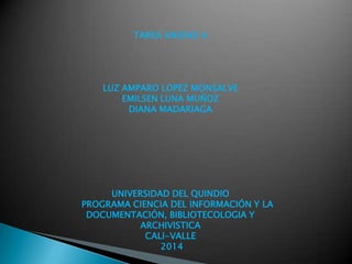 TAREA UNIDAD 4
LUZ AMPARO LOPEZ MONSALVE
EMILSEN LUNA MUÑOZ
DIANA MADARIAGA
UNIVERSIDAD DEL QUINDIO
PROGRAMA CIENCIA DEL INFORMACIÓN Y LA
DOCUMENTACIÓN, BIBLIOTECOLOGIA Y
ARCHIVISTICA
CALI-VALLE
2014
 