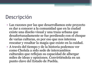 Descripción Las razones por las que desarrollamos este proyecto es dar a conocer a la comunidad que en la ciudad existe una diseño visual y una traza urbana que desafortunadamente se fue perdiendo con el choque de varias culturas, es por eso que nos interesa rescatar y resaltar la magia que existe en la cuidad.A través del tiempo y de la historia podemos ver como Cholula a sido sede de intercambios culturales que reflejan su capacidad de albergar miles de ideas y opiniones. Convirtiéndola en un punto clave del Estado de Puebla.
