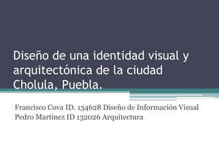 Diseño de una identidad visual y arquitectónica de la ciudad Cholula, Puebla.,[object Object],Francisco Cova ID. 134628 Diseño de Información Visual ,[object Object],Pedro Martínez ID 132026 Arquitectura,[object Object]