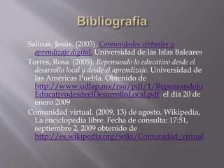 Salinas, Jesús. (2003). Comunidades virtuales y
aprendizaje digital. Universidad de las Islas Baleares
Torres, Rosa. (2005). Repensando lo educativo desde el
desarrollo local y desde el aprendizaje. Universidad de
las Américas Puebla. Obtenido de
http://www.udlap.mx/rsu/pdf/1/Repensandolo
EducativodesdeelDesarrolloLocal.pdf el día 20 de
enero 2009
Comunidad virtual. (2009, 13) de agosto. Wikipedia,
La enciclopedia libre. Fecha de consulta: 17:51,
septiembre 2, 2009 obtenido de
http://es.wikipedia.org/wiki/Comunidad_virtual
 