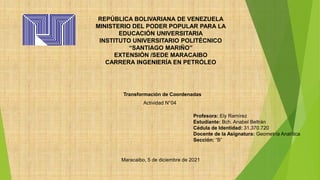 REPÚBLICA BOLIVARIANA DE VENEZUELA
MINISTERIO DEL PODER POPULAR PARA LA
EDUCACIÓN UNIVERSITARIA
INSTITUTO UNIVERSITARIO POLITÉCNICO
“SANTIAGO MARIÑO”
EXTENSIÓN /SEDE MARACAIBO
CARRERA INGENIERÍA EN PETRÓLEO
Transformación de Coordenadas
Maracaibo, 5 de diciembre de 2021
Actividad N°04
Profesora: Ely Ramírez
Estudiante: Bch. Anabel Beltrán
Cédula de Identidad: 31.370.720
Docente de la Asignatura: Geometría Analítica
Sección: “B”
 