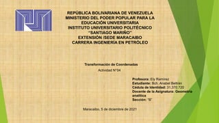 REPÚBLICA BOLIVARIANA DE VENEZUELA
MINISTERIO DEL PODER POPULAR PARA LA
EDUCACIÓN UNIVERSITARIA
INSTITUTO UNIVERSITARIO POLITÉCNICO
“SANTIAGO MARIÑO”
EXTENSIÓN /SEDE MARACAIBO
CARRERA INGENIERÍA EN PETRÓLEO
Transformación de Coordenadas
Maracaibo, 5 de diciembre de 2021
Actividad N°04
Profesora: Ely Ramírez
Estudiante: Bch. Anabel Beltrán
Cédula de Identidad: 31.370.720
Docente de la Asignatura: Geometría
analítica
Sección: “B”
 