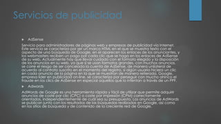 Servicios de publicidad
 AdSense
Servicio para administradores de páginas web y empresas de publicidad vía Internet.
Este servicio se caracteriza por ser un marco HTML en el que se muestra texto con el
aspecto de una búsqueda de Google, en el aparecen los enlaces de los anunciantes, y
los webmasters reciben un pago por cada clic que se haga en los enlaces de AdSense
de su web. Actualmente hay que llevar cuidado con el formato elegido y la disposición
de los anuncios en su web, ya que si se usan formatos grandes, con muchos anuncios,
se corre el riesgo de ser cancelada la cuenta de AdSense, de manera unilateral de
acuerdo al contrato suscrito en el momento del registro, si algún usuario hiciera un clic
en cada anuncio de la página en la que se muestran de manera reiterada. Google,
empresa líder en publicidad on-line, se caracteriza por perseguir con mucho ahínco el
fraude en los clics de AdSense en especial aquellos que lo intentan a través de un PPF.
 Adwords
AdWords de Google es una herramienta rápida y fácil de utilizar que permite adquirir
anuncios de coste por clic (CPC) o coste por impresión (CPM) correctamente
orientados, independientemente de cuál sea su presupuesto. Los anuncios de AdWords
se publican junto con los resultados de las búsquedas realizadas en Google, así como
en los sitios de búsqueda y de contenido de la creciente red de Google.
 