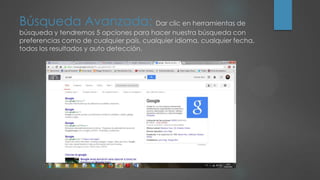 Búsqueda Avanzada: Dar clic en herramientas de
búsqueda y tendremos 5 opciones para hacer nuestra búsqueda con
preferencias como de cualquier país, cualquier idioma, cualquier fecha,
todos los resultados y auto detección.
 