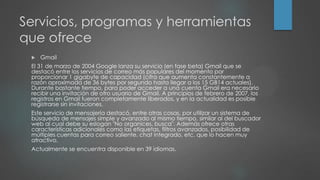 Servicios, programas y herramientas
que ofrece
 Gmail
El 31 de marzo de 2004 Google lanza su servicio (en fase beta) Gmail que se
destacó entre los servicios de correo más populares del momento por
proporcionar 1 gigabyte de capacidad (cifra que aumenta constantemente a
razón aproximada de 36 bytes por segundo hasta llegar a los 15 GB14 actuales).
Durante bastante tiempo, para poder acceder a una cuenta Gmail era necesario
recibir una invitación de otro usuario de Gmail. A principios de febrero de 2007, los
registros en Gmail fueron completamente liberados, y en la actualidad es posible
registrarse sin invitaciones.
Este servicio de mensajería destacó, entre otras cosas, por utilizar un sistema de
búsqueda de mensajes simple y avanzado al mismo tiempo, similar al del buscador
web al cual debe su eslogan "No organices, busca". Además ofrece otras
características adicionales como las etiquetas, filtros avanzados, posibilidad de
múltiples cuentas para correo saliente, chat integrado, etc. que lo hacen muy
atractivo.
Actualmente se encuentra disponible en 39 idiomas.
 