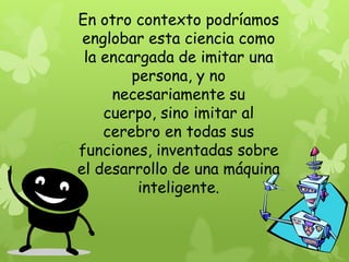 En otro contexto podríamos
 englobar esta ciencia como
 la encargada de imitar una
        persona, y no
     necesariamente su
    cuerpo, sino imitar al
    cerebro en todas sus
funciones, inventadas sobre
el desarrollo de una máquina
         inteligente.
 