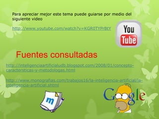 Para apreciar mejor este tema puede guiarse por medio del
   siguiente video

   http://www.youtube.com/watch?v=KGR0TYPrBtY




    Fuentes consultadas
http://inteligenciaartificialudb.blogspot.com/2008/01/concepto-
caractersticas-y-metodologas.html

http://www.monografias.com/trabajos16/la-inteligencia-artificial/la-
inteligencia-artificial.shtml
 