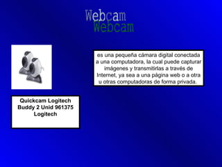 es una pequeña cámara digital conectada
                      a una computadora, la cual puede capturar
                         imágenes y transmitirlas a través de
                      Internet, ya sea a una página web o a otra
                       u otras computadoras de forma privada.


 Quickcam Logitech
Buddy 2 Unid 961375
      Logitech
 
