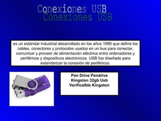 es un estándar industrial desarrollado en los años 1990 que define los
  cables, conectores y protocolos usados en un bus para conectar,
 comunicar y proveer de alimentación eléctrica entre ordenadores y
    periféricos y dispositivos electrónicos. USB fue diseñado para
                estandarizar la conexión de periféricos.


                                Pen Drive Pendrive
                                Kingston 32gb Usb
                               Verificalble Kingston
 