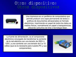 Una impresora es un periférico de computadora que
                          permite producir una copia permanente de textos o
                           gráficos de documentos almacenados en formato
                       electrónico, imprimiendo en papel de lustre los datos en
                       medios físicos, normalmente en papel o transparencias,
                            utilizando cartuchos de tinta o tecnología láser.



   La fuente de alimentación, es el componente
electrónico encargado de transformar la corriente
  de la red eléctrica con una tensión de 200V ó
 125V, a una corriente con una tensión de 5 a 12
voltios (que es la necesaria para nuestra PC y sus
                   componentes).
 