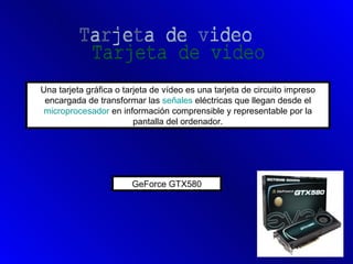 Una tarjeta gráfica o tarjeta de vídeo es una tarjeta de circuito impreso
 encargada de transformar las señales eléctricas que llegan desde el
 microprocesador en información comprensible y representable por la
                         pantalla del ordenador.




                        GeForce GTX580
 