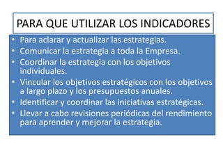 PARA QUE UTILIZAR LOS INDICADORES
• Para aclarar y actualizar las estrategias.
• Comunicar la estrategia a toda la Empresa.
• Coordinar la estrategia con los objetivos
individuales.
• Vincular los objetivos estratégicos con los objetivos
a largo plazo y los presupuestos anuales.
• Identificar y coordinar las iniciativas estratégicas.
• Llevar a cabo revisiones periódicas del rendimiento
para aprender y mejorar la estrategia.
 