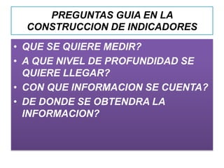 PREGUNTAS GUIA EN LA
CONSTRUCCION DE INDICADORES
• QUE SE QUIERE MEDIR?
• A QUE NIVEL DE PROFUNDIDAD SE
QUIERE LLEGAR?
• CON QUE INFORMACION SE CUENTA?
• DE DONDE SE OBTENDRA LA
INFORMACION?
 