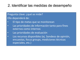 2. Identificar las medidas de desempeño
Pregunta clave: ¿qué se mide?
Ello dependerá de:
• El tipo de metas que se monitorean
• Las prioridades de información tanto para fines
externos como internos
• Las prioridades de evaluación
• Los recursos disponibles (ej. Sondeos de opinión,
encuestas, focus groups, mediciones técnicas
especiales, etc.)
 
