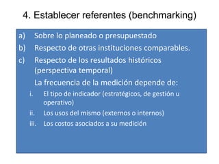 4. Establecer referentes (benchmarking)
a) Sobre lo planeado o presupuestado
b) Respecto de otras instituciones comparables.
c) Respecto de los resultados históricos
(perspectiva temporal)
La frecuencia de la medición depende de:
i. El tipo de indicador (estratégicos, de gestión u
operativo)
ii. Los usos del mismo (externos o internos)
iii. Los costos asociados a su medición
 