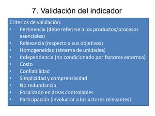 7. Validación del indicador
Criterios de validación:
• Pertinencia (debe referirse a los productos/procesos
esenciales)
• Relevancia (respecto a sus objetivos)
• Homogeneidad (sistema de unidades)
• Independencia (no condicionado por factores externos)
• Costo
• Confiabilidad
• Simplicidad y comprensividad
• No redundancia
• Focalizado en áreas controlables
• Participación (involucrar a los actores relevantes)
 