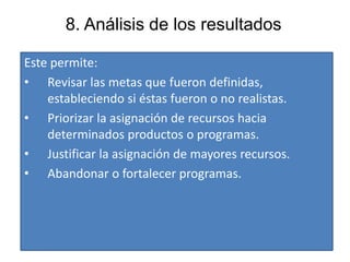 8. Análisis de los resultados
Este permite:
• Revisar las metas que fueron definidas,
estableciendo si éstas fueron o no realistas.
• Priorizar la asignación de recursos hacia
determinados productos o programas.
• Justificar la asignación de mayores recursos.
• Abandonar o fortalecer programas.
 