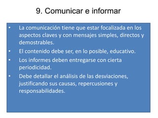 9. Comunicar e informar
• La comunicación tiene que estar focalizada en los
aspectos claves y con mensajes simples, directos y
demostrables.
• El contenido debe ser, en lo posible, educativo.
• Los informes deben entregarse con cierta
periodicidad.
• Debe detallar el análisis de las desviaciones,
justificando sus causas, repercusiones y
responsabilidades.
 