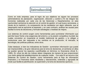 Como en toda empresa, para el logro de sus objetivos se siguen los procesos
administrativos de planeación, organización, dirección y control a fin de integrar las
funciones realizadas por cada una de las Gerencias y Departamentos; en esta
oportunidad centramos la atención en el control de gestión, el cual busca cerciorarse, a
través de la medición y la comparación de los resultados con algún referente, que el
desempeño real se aproxime al esperado, y en caso contrario, analizar las causas para
facilitar la toma de decisiones y formular estrategias o medidas de mejora.
Los sistemas de control surgen como herramientas para suministrar información que
permita hacer frente a las exigencias del entorno y a la presión competitiva mundial, las
cuales convierten en inoperante al modelo tradicional de gestión, y lo obligan a
evolucionar para dar respuesta a los cambios en la producción, el mercado, la
tecnología, las políticas públicas, entre otros.
Cabe destacar, si bien los indicadores de Gestión suministran información que puede
ser imprescindible y de gran relevancia para la toma de decisiones, al centrarse en ellos
se pueden ignorar los aspectos cuantificables en términos no financieros (Amat S.,
1995). En virtud de ello los índices deben integrarse de manera tal que proporcionen
una visión global del establecimientos de cualquier índole . Con este fin se recurre a los
Sistemas de Control de Gestión, como herramienta para el flujo de información
financiera y no financiera sobre resultados y desviaciones, ordenada y agrupada de
modo que facilite la planificación, la supervisión y la toma de decisiones oportuna.
 