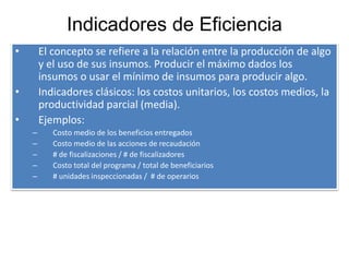 Indicadores de Eficiencia
• El concepto se refiere a la relación entre la producción de algo
y el uso de sus insumos. Producir el máximo dados los
insumos o usar el mínimo de insumos para producir algo.
• Indicadores clásicos: los costos unitarios, los costos medios, la
productividad parcial (media).
• Ejemplos:
– Costo medio de los beneficios entregados
– Costo medio de las acciones de recaudación
– # de fiscalizaciones / # de fiscalizadores
– Costo total del programa / total de beneficiarios
– # unidades inspeccionadas / # de operarios
 