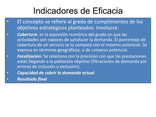Indicadores de Eficacia
• El concepto se refiere al grado de cumplimientos de los
objetivos estratégicos planteados. Involucra:
• Cobertura: es la expresión numérica del grado en que las
actividades son capaces de satisfacer la demanda. El porcentaje de
cobertura de un servicio se lo compara con el máximo potencial. Se
expresa en términos geográficos, o de universo potencial.
• Focalización: Se relaciona con la precisión con que las prestaciones
están llegando a la población objetivo (filtraciones de demanda por
errores de inclusión o exclusión).
• Capacidad de cubrir la demanda actual
• Resultado final
 